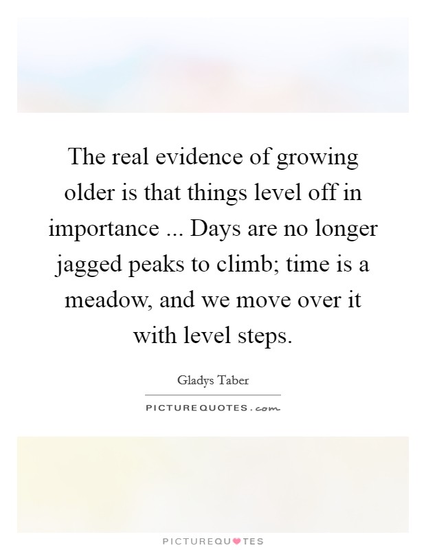 The real evidence of growing older is that things level off in importance ... Days are no longer jagged peaks to climb; time is a meadow, and we move over it with level steps. Picture Quote #1