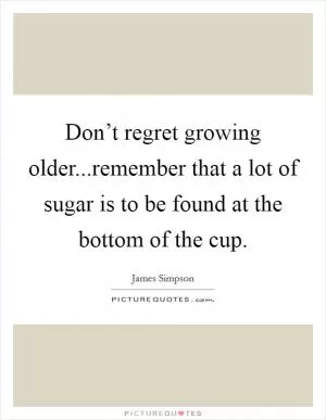 Don’t regret growing older...remember that a lot of sugar is to be found at the bottom of the cup Picture Quote #1
