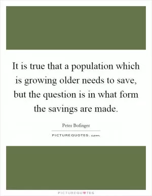 It is true that a population which is growing older needs to save, but the question is in what form the savings are made Picture Quote #1