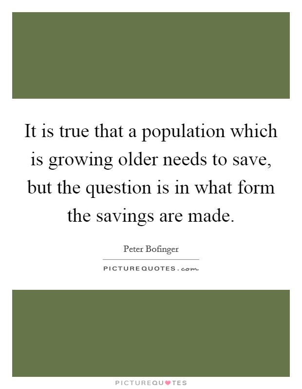 It is true that a population which is growing older needs to save, but the question is in what form the savings are made. Picture Quote #1