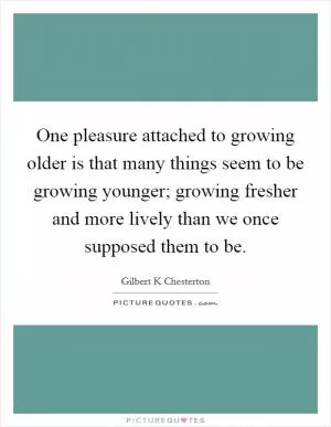 One pleasure attached to growing older is that many things seem to be growing younger; growing fresher and more lively than we once supposed them to be Picture Quote #1