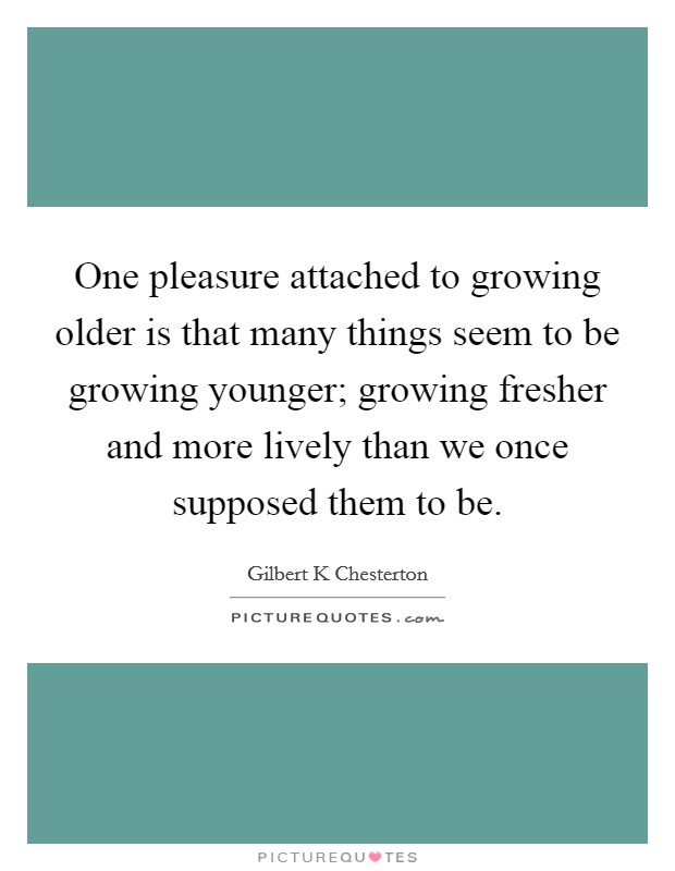 One pleasure attached to growing older is that many things seem to be growing younger; growing fresher and more lively than we once supposed them to be. Picture Quote #1