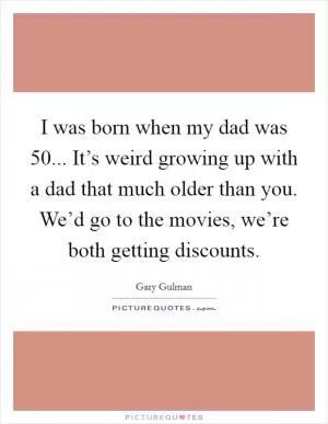 I was born when my dad was 50... It’s weird growing up with a dad that much older than you. We’d go to the movies, we’re both getting discounts Picture Quote #1