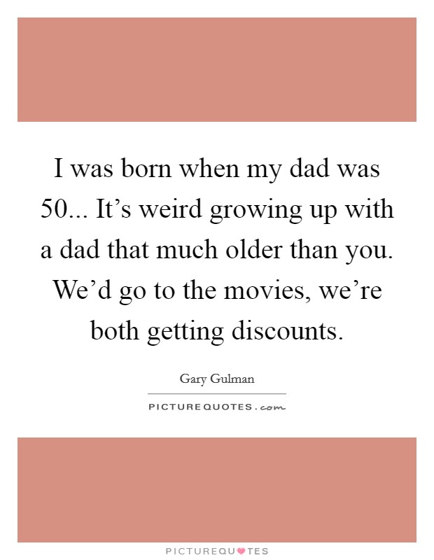 I was born when my dad was 50... It's weird growing up with a dad that much older than you. We'd go to the movies, we're both getting discounts. Picture Quote #1