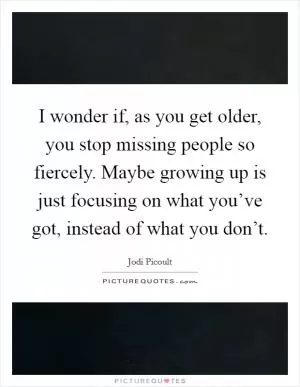 I wonder if, as you get older, you stop missing people so fiercely. Maybe growing up is just focusing on what you’ve got, instead of what you don’t Picture Quote #1