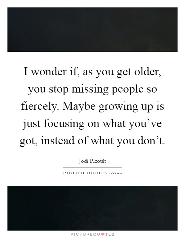 I wonder if, as you get older, you stop missing people so fiercely. Maybe growing up is just focusing on what you've got, instead of what you don't. Picture Quote #1