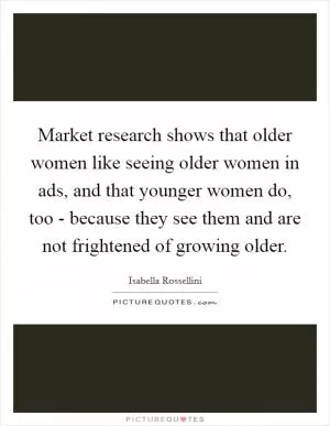 Market research shows that older women like seeing older women in ads, and that younger women do, too - because they see them and are not frightened of growing older Picture Quote #1