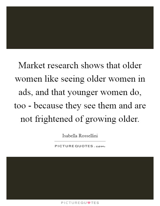 Market research shows that older women like seeing older women in ads, and that younger women do, too - because they see them and are not frightened of growing older. Picture Quote #1