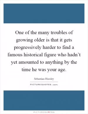 One of the many troubles of growing older is that it gets progressively harder to find a famous historical figure who hadn’t yet amounted to anything by the time he was your age Picture Quote #1