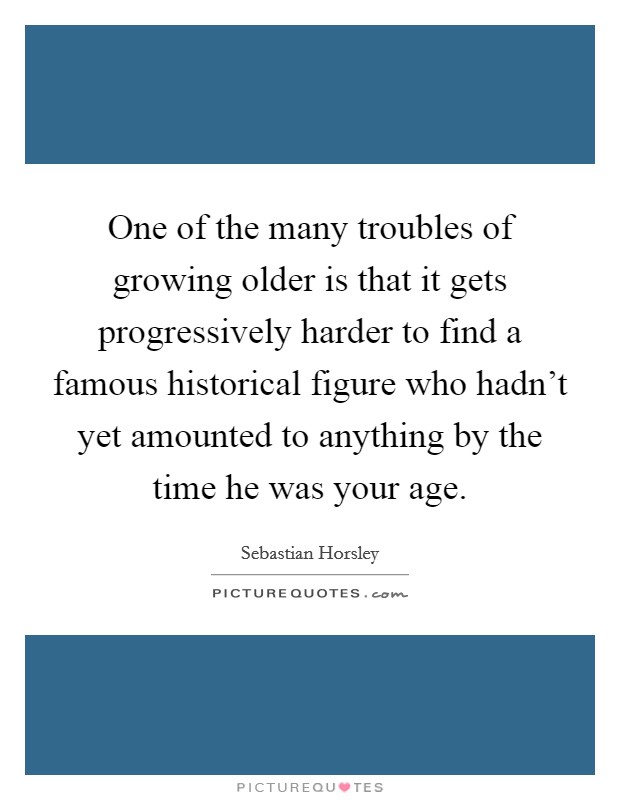 One of the many troubles of growing older is that it gets progressively harder to find a famous historical figure who hadn't yet amounted to anything by the time he was your age. Picture Quote #1