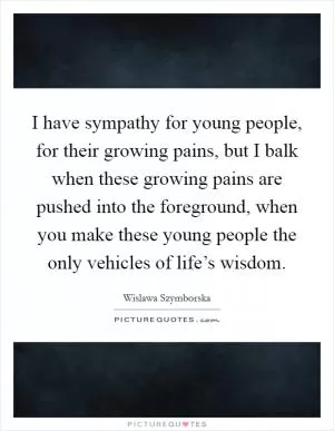 I have sympathy for young people, for their growing pains, but I balk when these growing pains are pushed into the foreground, when you make these young people the only vehicles of life’s wisdom Picture Quote #1