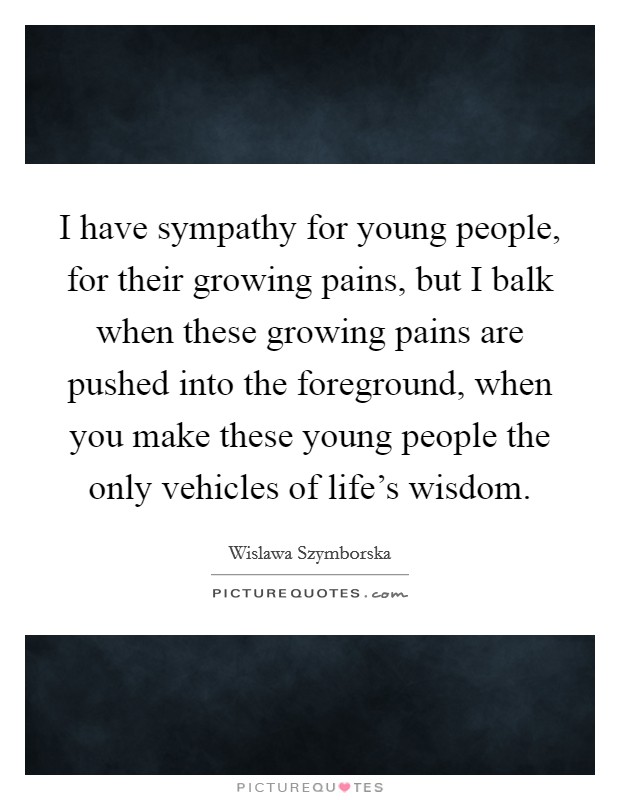 I have sympathy for young people, for their growing pains, but I balk when these growing pains are pushed into the foreground, when you make these young people the only vehicles of life's wisdom. Picture Quote #1