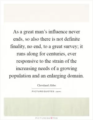 As a great man’s influence never ends, so also there is not definite finality, no end, to a great survey; it runs along for centuries, ever responsive to the strain of the increasing needs of a growing population and an enlarging domain Picture Quote #1