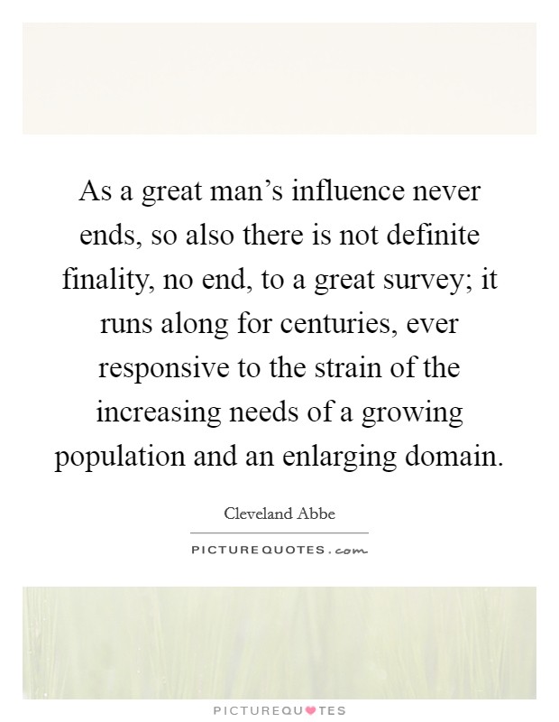 As a great man's influence never ends, so also there is not definite finality, no end, to a great survey; it runs along for centuries, ever responsive to the strain of the increasing needs of a growing population and an enlarging domain. Picture Quote #1
