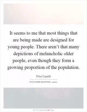 It seems to me that most things that are being made are designed for young people. There aren’t that many depictions of melancholic older people, even though they form a growing proportion of the population Picture Quote #1