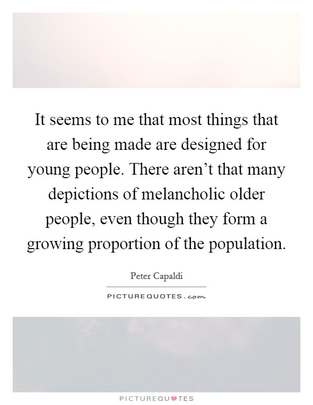 It seems to me that most things that are being made are designed for young people. There aren't that many depictions of melancholic older people, even though they form a growing proportion of the population. Picture Quote #1