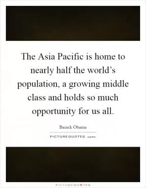 The Asia Pacific is home to nearly half the world’s population, a growing middle class and holds so much opportunity for us all Picture Quote #1