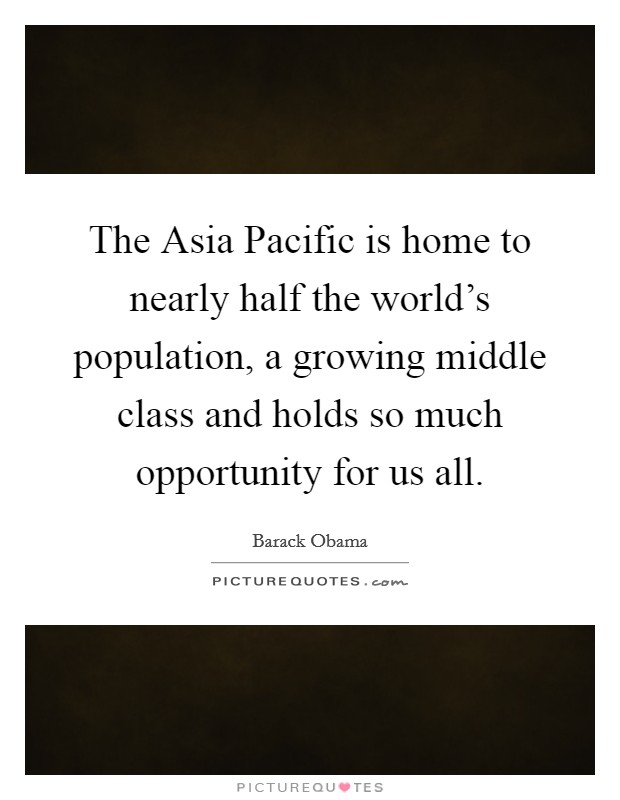 The Asia Pacific is home to nearly half the world's population, a growing middle class and holds so much opportunity for us all. Picture Quote #1