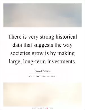 There is very strong historical data that suggests the way societies grow is by making large, long-term investments Picture Quote #1
