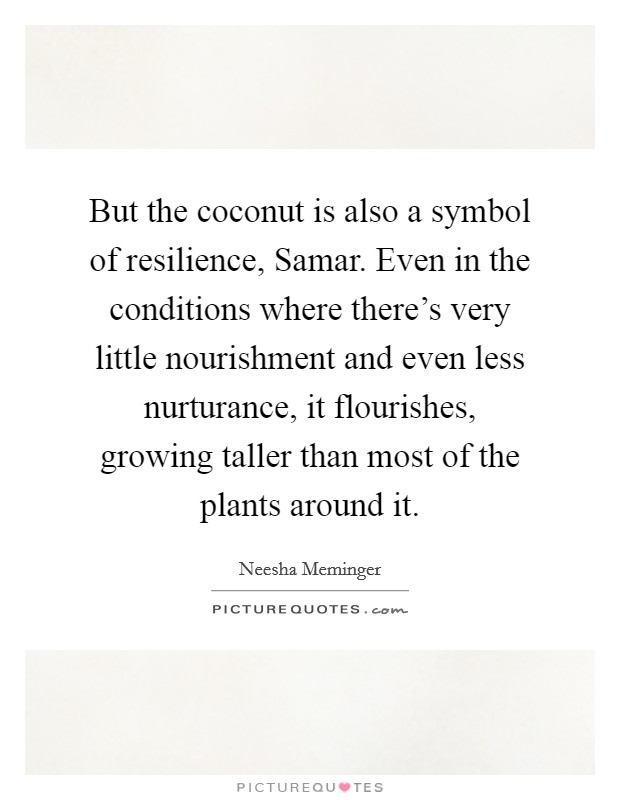 But the coconut is also a symbol of resilience, Samar. Even in the conditions where there's very little nourishment and even less nurturance, it flourishes, growing taller than most of the plants around it. Picture Quote #1