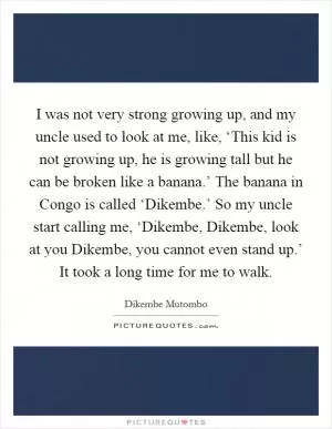 I was not very strong growing up, and my uncle used to look at me, like, ‘This kid is not growing up, he is growing tall but he can be broken like a banana.’ The banana in Congo is called ‘Dikembe.’ So my uncle start calling me, ‘Dikembe, Dikembe, look at you Dikembe, you cannot even stand up.’ It took a long time for me to walk Picture Quote #1