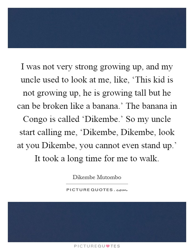 I was not very strong growing up, and my uncle used to look at me, like, ‘This kid is not growing up, he is growing tall but he can be broken like a banana.' The banana in Congo is called ‘Dikembe.' So my uncle start calling me, ‘Dikembe, Dikembe, look at you Dikembe, you cannot even stand up.' It took a long time for me to walk. Picture Quote #1