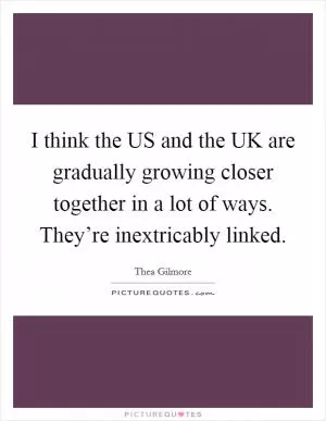 I think the US and the UK are gradually growing closer together in a lot of ways. They’re inextricably linked Picture Quote #1