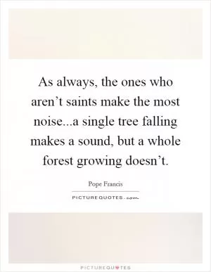 As always, the ones who aren’t saints make the most noise...a single tree falling makes a sound, but a whole forest growing doesn’t Picture Quote #1
