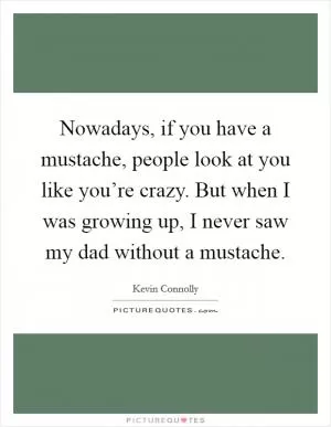 Nowadays, if you have a mustache, people look at you like you’re crazy. But when I was growing up, I never saw my dad without a mustache Picture Quote #1