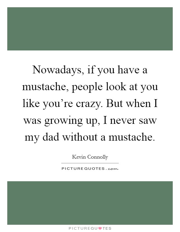Nowadays, if you have a mustache, people look at you like you're crazy. But when I was growing up, I never saw my dad without a mustache. Picture Quote #1