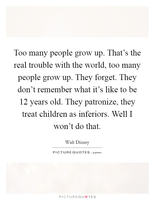 Too many people grow up. That's the real trouble with the world, too many people grow up. They forget. They don't remember what it's like to be 12 years old. They patronize, they treat children as inferiors. Well I won't do that. Picture Quote #1