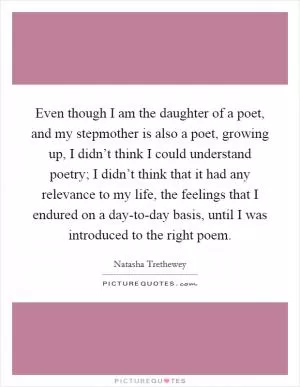 Even though I am the daughter of a poet, and my stepmother is also a poet, growing up, I didn’t think I could understand poetry; I didn’t think that it had any relevance to my life, the feelings that I endured on a day-to-day basis, until I was introduced to the right poem Picture Quote #1