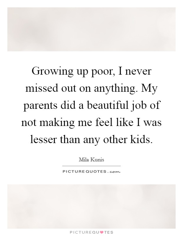 Growing up poor, I never missed out on anything. My parents did a beautiful job of not making me feel like I was lesser than any other kids. Picture Quote #1