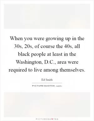 When you were growing up in the 30s, 20s, of course the 40s, all black people at least in the Washington, D.C., area were required to live among themselves Picture Quote #1