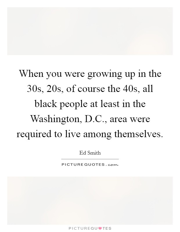 When you were growing up in the 30s, 20s, of course the 40s, all black people at least in the Washington, D.C., area were required to live among themselves. Picture Quote #1