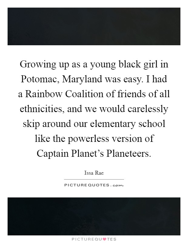 Growing up as a young black girl in Potomac, Maryland was easy. I had a Rainbow Coalition of friends of all ethnicities, and we would carelessly skip around our elementary school like the powerless version of Captain Planet's Planeteers. Picture Quote #1