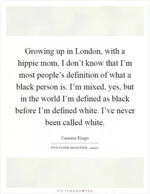 Growing up in London, with a hippie mom, I don’t know that I’m most people’s definition of what a black person is. I’m mixed, yes, but in the world I’m defined as black before I’m defined white. I’ve never been called white Picture Quote #1