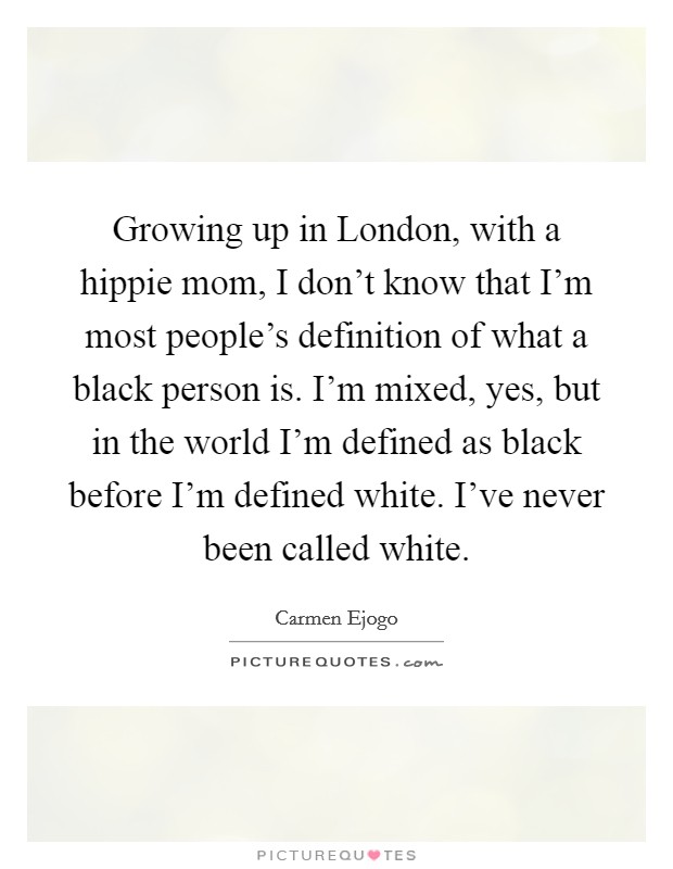 Growing up in London, with a hippie mom, I don't know that I'm most people's definition of what a black person is. I'm mixed, yes, but in the world I'm defined as black before I'm defined white. I've never been called white. Picture Quote #1