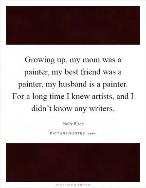 Growing up, my mom was a painter, my best friend was a painter, my husband is a painter. For a long time I knew artists, and I didn’t know any writers Picture Quote #1