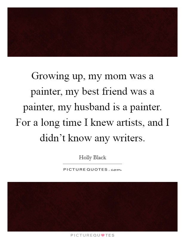 Growing up, my mom was a painter, my best friend was a painter, my husband is a painter. For a long time I knew artists, and I didn't know any writers. Picture Quote #1