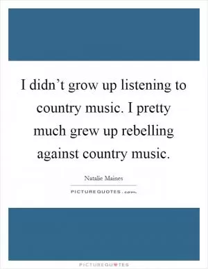 I didn’t grow up listening to country music. I pretty much grew up rebelling against country music Picture Quote #1