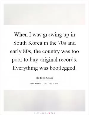When I was growing up in South Korea in the  70s and early  80s, the country was too poor to buy original records. Everything was bootlegged Picture Quote #1