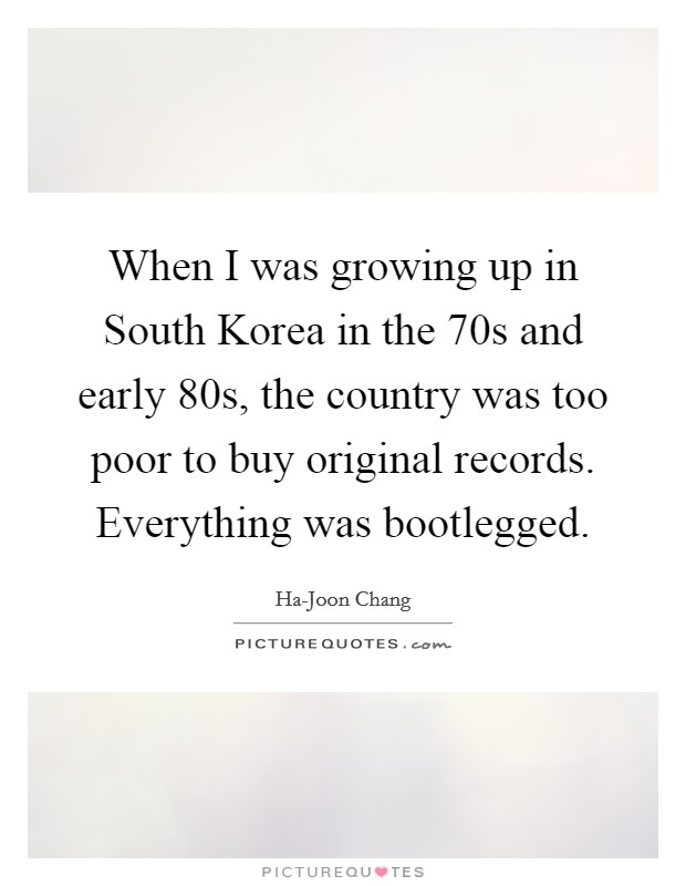 When I was growing up in South Korea in the  70s and early  80s, the country was too poor to buy original records. Everything was bootlegged. Picture Quote #1