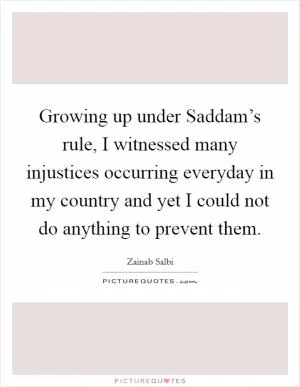 Growing up under Saddam’s rule, I witnessed many injustices occurring everyday in my country and yet I could not do anything to prevent them Picture Quote #1