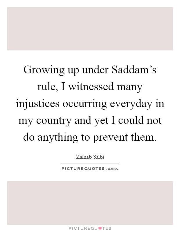 Growing up under Saddam's rule, I witnessed many injustices occurring everyday in my country and yet I could not do anything to prevent them. Picture Quote #1
