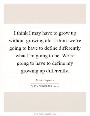 I think I may have to grow up without growing old. I think we’re going to have to define differently what I’m going to be. We’re going to have to define my growing up differently Picture Quote #1