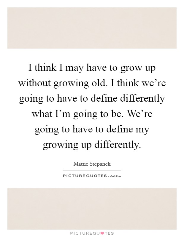 I think I may have to grow up without growing old. I think we're going to have to define differently what I'm going to be. We're going to have to define my growing up differently. Picture Quote #1