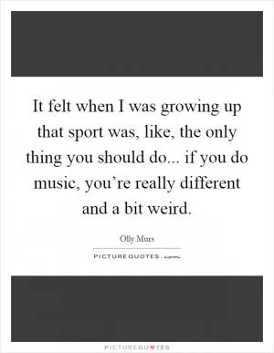 It felt when I was growing up that sport was, like, the only thing you should do... if you do music, you’re really different and a bit weird Picture Quote #1