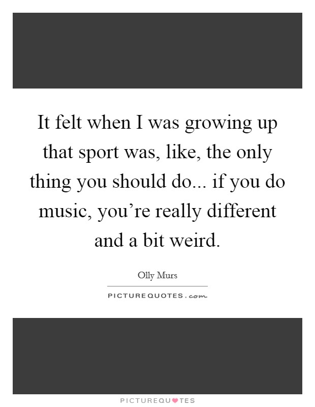 It felt when I was growing up that sport was, like, the only thing you should do... if you do music, you're really different and a bit weird. Picture Quote #1