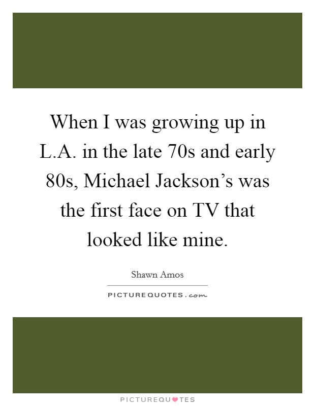 When I was growing up in L.A. in the late  70s and early  80s, Michael Jackson's was the first face on TV that looked like mine. Picture Quote #1